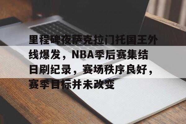 开云体育-关于里程碑夜萨克拉门托国王外线爆发，NBA季后赛集结日刷纪录，赛场秩序良好，赛季目标并未改变的信息
